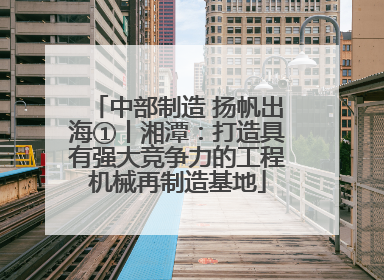 中部制造 扬帆出海①丨湘潭：打造具有强大竞争力的工程机械再制造基地