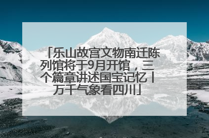 乐山故宫文物南迁陈列馆将于9月开馆，三个篇章讲述国宝记忆丨万千气象看四川