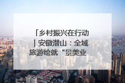 乡村振兴在行动｜安徽潜山：全域旅游绘就“景美业兴民富”新画卷