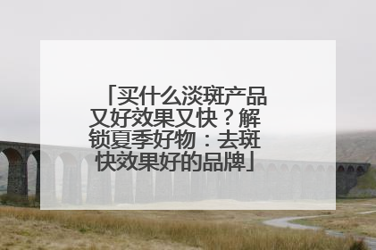 买什么淡斑产品又好效果又快？解锁夏季好物：去斑快效果好的品牌