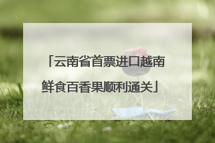 云南省首票进口越南鲜食百香果顺利通关