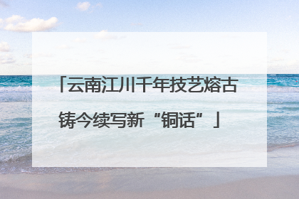 云南江川千年技艺熔古铸今续写新“铜话”