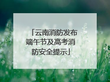 云南消防发布端午节及高考消防安全提示