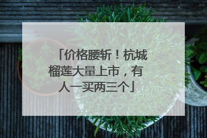价格腰斩！杭城榴莲大量上市，有人一买两三个