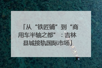 从“铁匠铺”到“商用车半轴之都”：吉林县城接轨国际市场