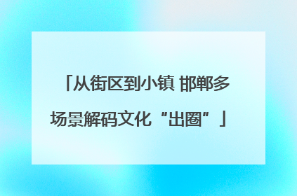 从街区到小镇 邯郸多场景解码文化“出圈”
