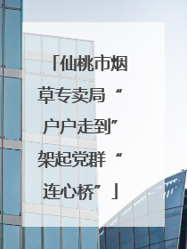 仙桃市烟草专卖局“户户走到”架起党群“连心桥”