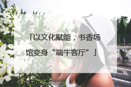 以文化赋能，书香场馆变身“端午客厅”