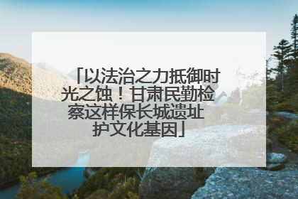以法治之力抵御时光之蚀！甘肃民勤检察这样保长城遗址 护文化基因