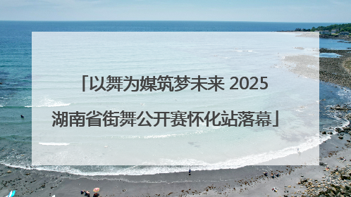 以舞为媒筑梦未来 2025湖南省街舞公开赛怀化站落幕