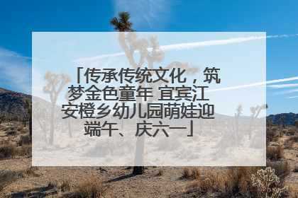 传承传统文化，筑梦金色童年 宜宾江安橙乡幼儿园萌娃迎端午、庆六一