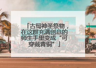 古蜀神圣祭物，在这群充满创意的师生手里变成“可穿戴青铜”