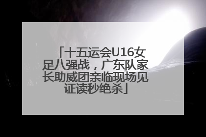 十五运会U16女足八强战，广东队家长助威团亲临现场见证读秒绝杀