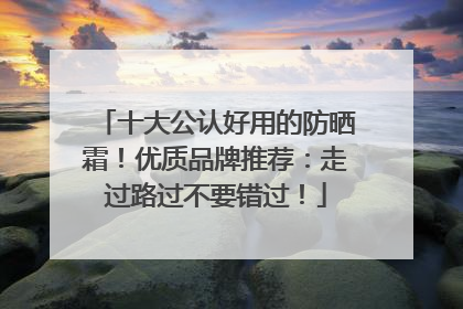 十大公认好用的防晒霜！优质品牌推荐：走过路过不要错过！