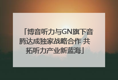 博音听力与GN旗下音腾达成独家战略合作 共拓听力产业新蓝海