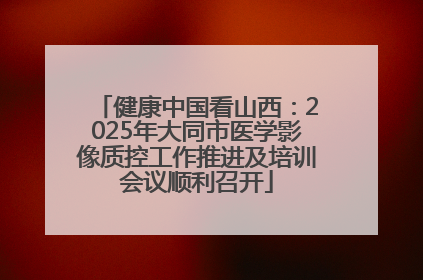 健康中国看山西：2025年大同市医学影像质控工作推进及培训会议顺利召开