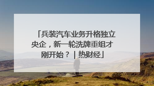 兵装汽车业务升格独立央企，新一轮洗牌重组才刚开始？｜热财经