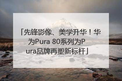 先锋影像、美学升华！华为Pura 80系列为Pura品牌再塑新标杆