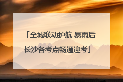 全城联动护航 暴雨后长沙各考点畅通迎考