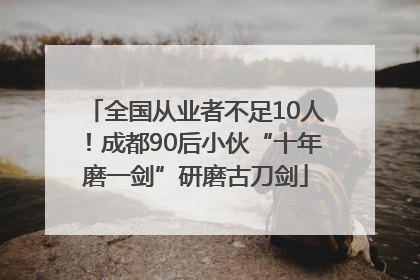 全国从业者不足10人！成都90后小伙“十年磨一剑”研磨古刀剑