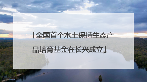 全国首个水土保持生态产品培育基金在长兴成立