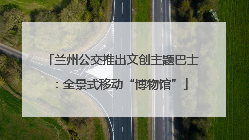 兰州公交推出文创主题巴士：全景式移动“博物馆”