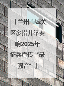 兰州市城关区多措并举奏响2025年征兵宣传“最强音”