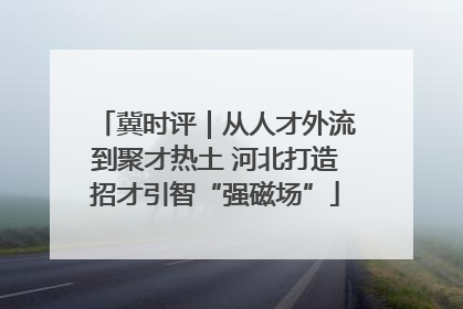 冀时评｜从人才外流到聚才热土 河北打造招才引智“强磁场”