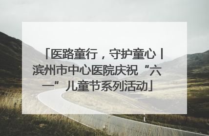 医路童行，守护童心丨滨州市中心医院庆祝“六一”儿童节系列活动