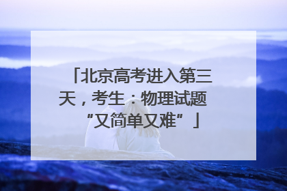 北京高考进入第三天，考生：物理试题“又简单又难”
