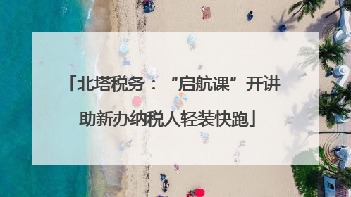 北塔税务：“启航课”开讲 助新办纳税人轻装快跑