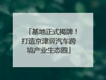 基地正式揭牌！打造京津冀汽车跨境产业生态圈