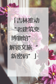 吉林推动“老建筑变博物馆” 解锁文旅“新密码”