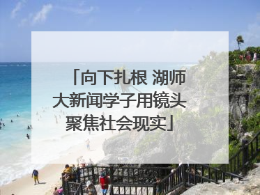 向下扎根 湖师大新闻学子用镜头聚焦社会现实
