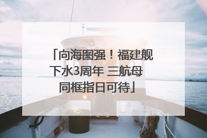 向海图强！福建舰下水3周年 三航母同框指日可待