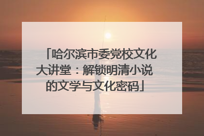 哈尔滨市委党校文化大讲堂：解锁明清小说的文学与文化密码