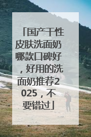 国产干性皮肤洗面奶哪款口碑好，好用的洗面奶推荐2025，不要错过