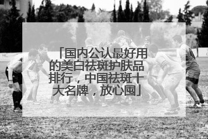 国内公认最好用的美白祛斑护肤品排行，中国祛斑十大名牌，放心囤