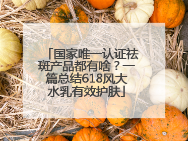 国家唯一认证祛斑产品都有啥？一篇总结618风大水乳有效护肤