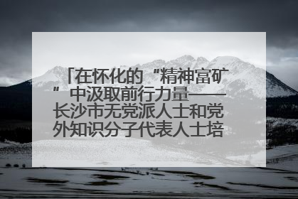 在怀化的“精神富矿”中汲取前行力量——长沙市无党派人士和党外知识分子代表人士培训班在怀化圆满举办