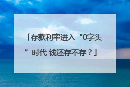 存款利率进入“0字头”时代 钱还存不存？