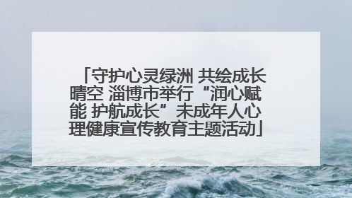 守护心灵绿洲 共绘成长晴空 淄博市举行“润心赋能 护航成长”未成年人心理健康宣传教育主题活动