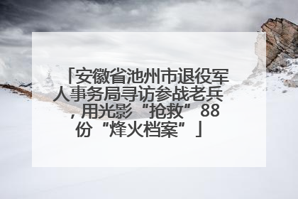 安徽省池州市退役军人事务局寻访参战老兵，用光影“抢救”88份“烽火档案”