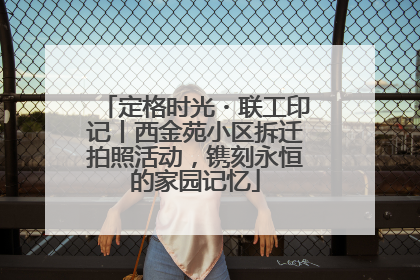 定格时光・联工印记丨西金苑小区拆迁拍照活动，镌刻永恒的家园记忆