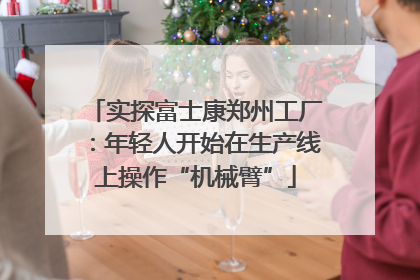 实探富士康郑州工厂：年轻人开始在生产线上操作“机械臂”