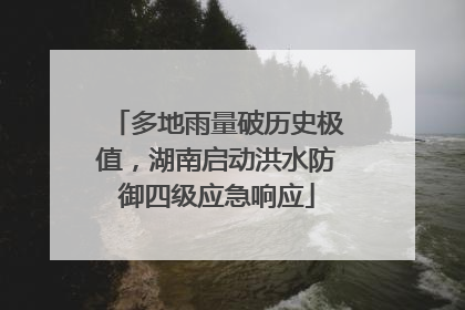 多地雨量破历史极值，湖南启动洪水防御四级应急响应