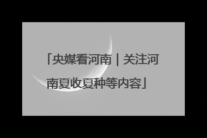 央媒看河南｜关注河南夏收夏种等内容