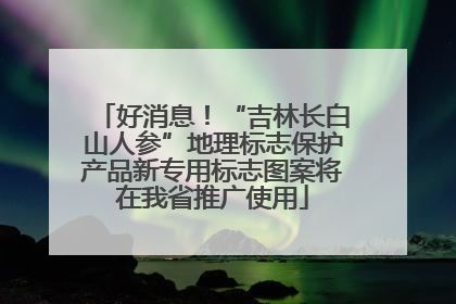 好消息！“吉林长白山人参”地理标志保护产品新专用标志图案将在我省推广使用