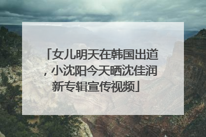 女儿明天在韩国出道，小沈阳今天晒沈佳润新专辑宣传视频