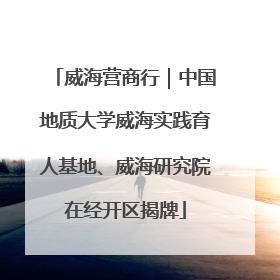 威海营商行｜中国地质大学威海实践育人基地、威海研究院在经开区揭牌